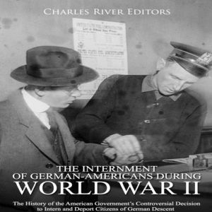 Internment of German-Americans during World War II, The: The History of the American Governments Controversial Decision to Intern and Deport Citizens of German Descent, Charles River Editors