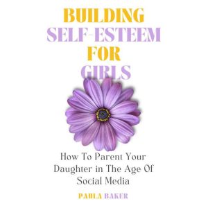 Building Self-Esteem for Girls: How to Parent Your Daughter in the Age of Social Media, Paula Baker