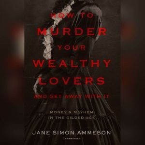 How to Murder Your Wealthy Lovers and Get Away with It: Money & Mayhem in the Gilded Age, Jane Simon Ammeson