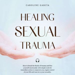 Healing Sexual Trauma: How to break the blocks of trauma and free yourself emotionally with simple tools for immediate action to empower you, regain control of your life and tune in to your sexuality, CAROLINE GARCIA