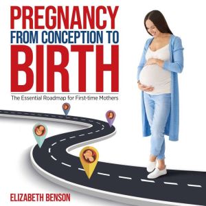 Pregnancy from Conception to Birth The Essential Roadmap for First-time Mothers: The Essential Roadmap for First-time Mothers, Elizabeth Benson
