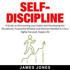 SELF-DISCIPLINE: A Guide to Overcoming Lazy Habits and Developing the Disciplined, Purposeful Mindset and Stoicism Needed to Live a Highly Focused, Happy Life, James Jones
