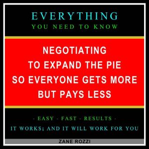 Negotiating to Expand the Pie so Everyone Gets More but Pays Less: Everything You Need to Know - Easy Fast Results - It Works; and It Will Work for You, Zane Rozzi