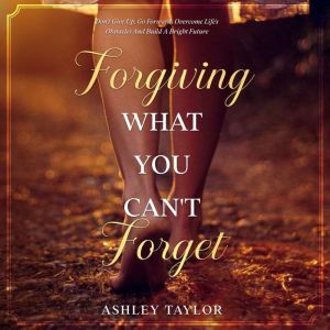 Forgiving What You Can't Forget: Don't Give Up, Go Forward, Overcome Life's Obstacles and Build a Bright Future, Ashley Taylor