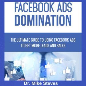 Facebook Ads Domination: The Ultimate Guide To Using Facebook Ads To Get More Leads And Sales, Dr. Mike Steves