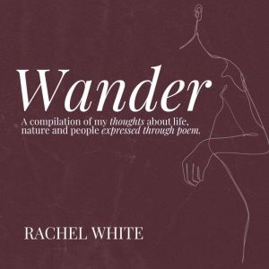 Wander: A compilation of my thoughts about life, nature and people expressed through poem, Rachel White