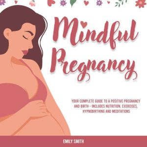 Mindful Pregnancy: Your Complete Guide to a Positive Pregnancy and Birth - Includes Nutrition, Exercises, Hypnobirthing and Meditations, Emily Smith