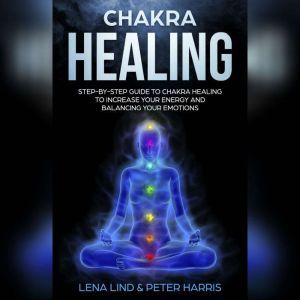 Chakra Healing: Step-by-Step Guide To Chakra Healing To Increase Your Energy And Balancing Your Emotions, Lena Lind, Peter Harris