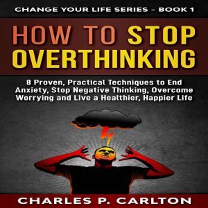 How to Stop Overthinking: 8 Proven, Practical Techniques to End Anxiety, Stop Negative Thinking, Overcome Worrying and Live a Healthier, Happier Life, Charles P. Carlton