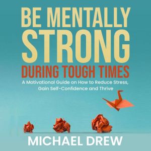 Be Mentally Strong During Tough Times: A Motivational Guide on How to Reduce Stress, Gain Self-Confidence and Thrive, Michael Drew