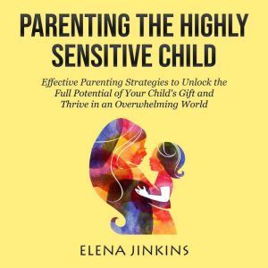 Parenting The Highly Sensitive Child: Effective Parenting Strategies to Unlock the Full Potential of Your Childs Gift and Thrive in an Overwhelming World, Elena Jinkins