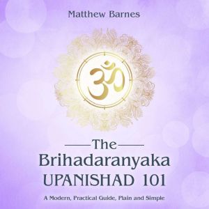 The Brihadaranyaka Upanishad 101: a modern, practical guide, plain and simple, Matthew Barnes