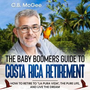 The Baby Boomer's Guide to Costa Rica Retirement: How To Retire To La Pura Vida, The Pure Life, And Live The Dream, C.B. McGee