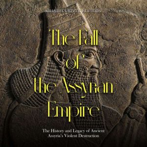 The Fall of the Assyrian Empire: The History and Legacy of Ancient Assyria's Violent Destruction, Charles River Editors