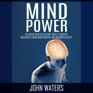 Mind Power: The Never Revealed Secret Ways to Achieve Greatness Using Mind Mastery and Neuroplasticity, John Waters
