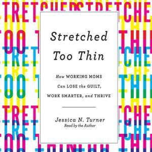Stretched Too Thin: How Working Moms Can Lose the Guilt, Work Smarter, and Thrive, Jessica N. Turner