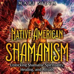 Native American Shamanism: Unlocking Shamanic Spirituality, Healing, and Rituals, Mari Silva