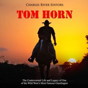 Tom Horn: The Controversial Life and Legacy of One of the Wild Wests Most Famous Gunslingers, Charles River Editors