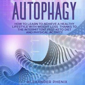 Autophagy: How to Learn to Achieve a Healthy Lifestyle With Weight Loss Thanks to Intermittent Fasting, a Keto Diet, and Physical Activity, Alexander Phenix