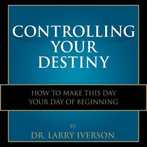 Controlling Your Destiny: How To Make This Day Your Day Of Beginning, Dr. Larry Iverson