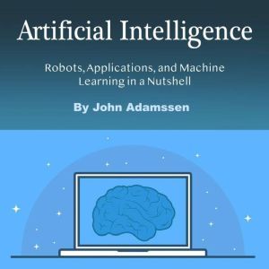 Artificial Intelligence: Robots, Applications, and Machine Learning in a Nutshell, John Adamssen