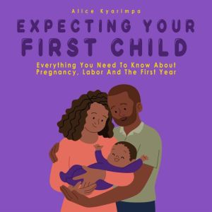 Expecting Your First Child: Everything you Need to Know About Pregnancy Labor and the First Year, Alice Kyarimpa