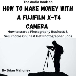 The Audio Book on How to Make Money with a Fujifilm X-T4 Camera: How to start a Photography Business & Sell Photos Online & Get Photographer Jobs, Brian Mahoney