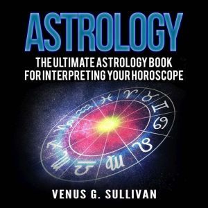 Astrology: The Ultimate Astrology Book for Interpreting Your Horoscope, Venus G. Sullivan