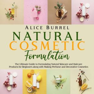Natural Cosmetic Formulation: The Ultimate Guide to Formulating Natural Skincare and Haircare Products for Beginners along with Making Perfume and Decorative Cosmetics, Alice Burrell