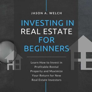 Investing in Real Estate for Beginners: Learn How to Invest in Profitable Rental Property and Maximize Your Return for New Real Estate Investors, Jason A. Welch