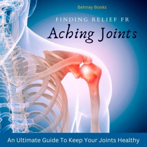 Finding Relief From Aching Joints: An Ultimate Guide To Keep Your Joints Healthy, Behnay Books