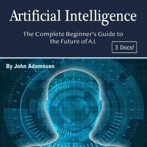Artificial Intelligence: The Complete Beginners Guide to the Future of A.I., John Adamssen