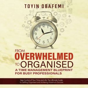 FROM OVERWHELMED TO ORGANISED: A TIME MANAGEMENT BLUEPRINT FOR BUSY PROFESSIONALS: Take Control of Your Time and Your Life: The Ultimate Guide to Getting Organised and Achieving Maximum Success, Toyin Obafemi
