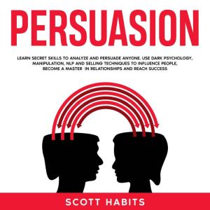 Persuasion: Learn Secret Skills To Analyze and Persuade Anyone. Use Dark Psychology, Manipulation, NLP and Selling Techniques to Influence People, Become a Master in Relationships and Reach Success, Scott Habits