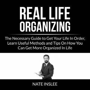 Real Life Organizing: The Necessary Guide to Get Your Life In Order, Learn Useful Methods and Tips On How You Can Get More Organized In Life, Nate Inslee