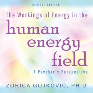 The Workings of Energy in the Human Energy Field: A Psychic's Perspective, Zorica Gojkovic PhD