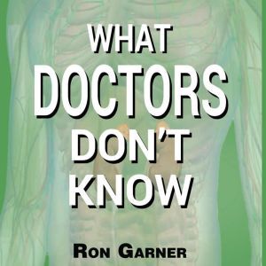 What Doctors Don't Know: The Secret to Health and the Truth about Disease, Ron Garner
