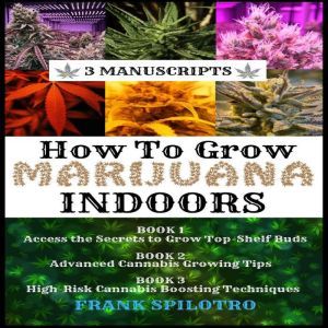 HOW TO GROW MARIJUANA INDOORS (3 Manuscripts): Access the Secrets to Grow Top-Shelf Buds, Advanced Cannabis Growing Tips, High-Risk Cannabis Boosting Techniques, FRANK SPILOTRO