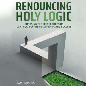 Renouncing Holy Logic: Exposing the Secret Codes of Control, Power, Leadership and Success, Rami Anabusi