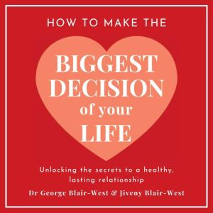 How To Make The Biggest Decision Of Your Life: Unlocking the Secrets to a Healthy Lasting Relationship, Dr George Blair-West
