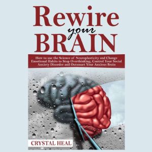 REWIRE YOUR BRAIN: How to use the Science of Neuroplasticity and Change Emotional Habits to Stop Overthinking, Control Your Social Anxiety Disorder and Outsmart Your Anxious Brain, Crystal Heal