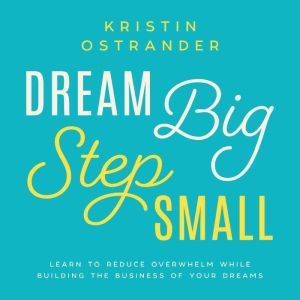 Dream Big Step Small: Learn to Reduce Overwhelm While Building the Business of Your Dreams, Kristin Ostrander