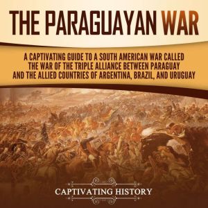 The Paraguayan War: A Captivating Guide to a South American War Called the War of the Triple Alliance between Paraguay and the Allied Countries of Argentina, Brazil, and Uruguay, Captivating History