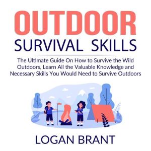 Outdoor Survival Skills: The Ultimate Guide On How to Survive the Wild Outdoors, Learn All the Valuable Knowledge and Necessary Skills You Would Need to Survive Outdoors, Logan Brant