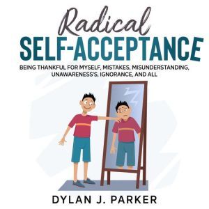 RADICAL SELF-ACCEPTANCE: Being Thankful for Myself, Mistakes, Misunderstanding, Unawareness's, Ignorance, And All, Dylan J. Parker
