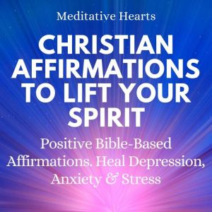 Christian Affirmations To Lift Your Spirit: Positive Bible Based Affirmations. Heal Depression, Anxiety & Stress, Meditative Hearts
