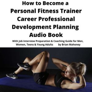 How to Become a Personal Fitness Trainer Career Professional Development Planning Audio Book: With Job Interview Preparation & Coaching Guide for Men, Women, Teens & Young Adults, Brian Mahoney
