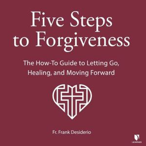 Five Steps to Forgiveness: The How-To Guide to Letting Go, Healing, and Moving Forward, Frank Desiderio