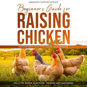 BEGINNER'S GUIDE FOR RAISING CHICKEN: FACILITIES BREED SELECTION, FEEDING, AND MANAGING, MADIGAN COUNTRY WOODS