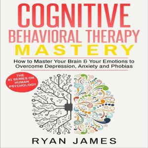 Cognitive Behavioral Therapy: Mastery- How to Master Your Brain & Your Emotions to Overcome Depression, Anxiety and Phobias, Ryan James